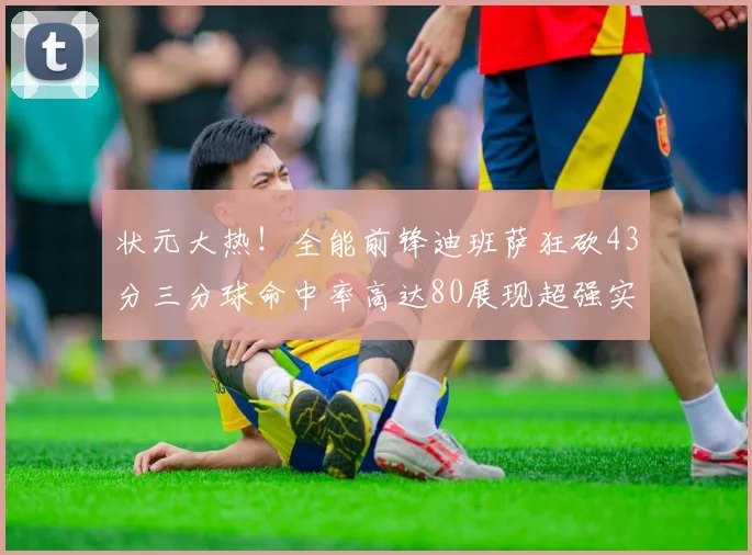 状元大热！全能前锋迪班萨狂砍43分三分球命中率高达80展现超强实力