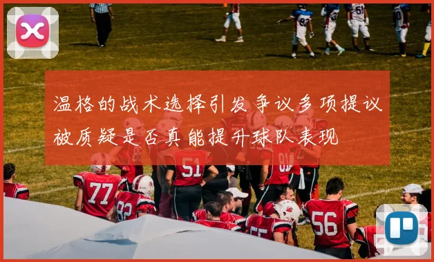 温格的战术选择引发争议多项提议被质疑是否真能提升球队表现