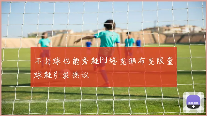 不打球也能秀鞋PJ塔克晒布克限量球鞋引发热议