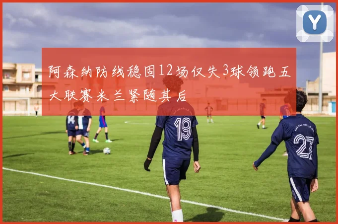 阿森纳防线稳固12场仅失3球领跑五大联赛米兰紧随其后