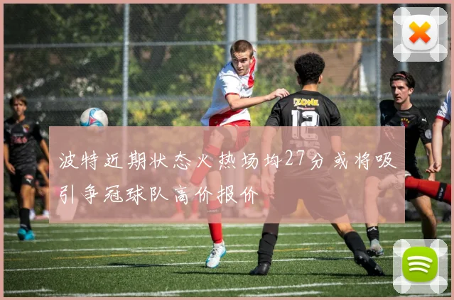 波特近期状态火热场均27分或将吸引争冠球队高价报价