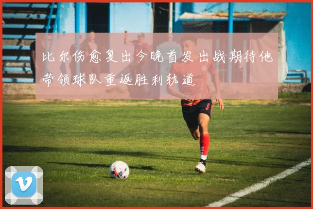比尔伤愈复出今晚首发出战期待他带领球队重返胜利轨道
