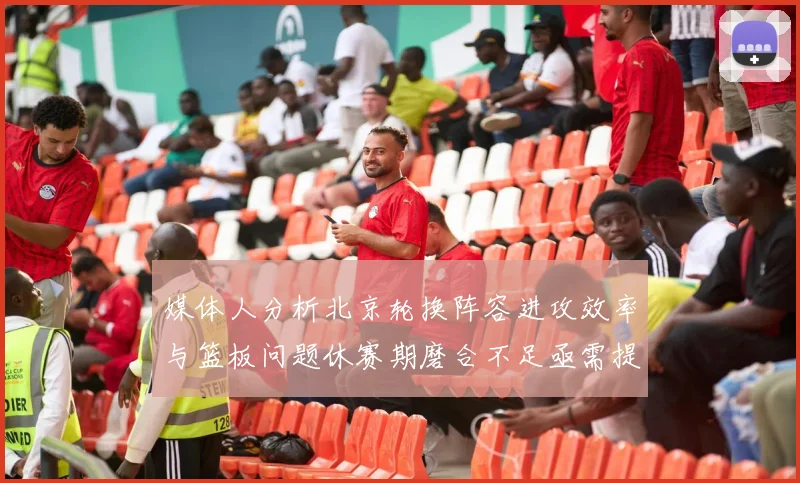 媒体人分析北京轮换阵容进攻效率与篮板问题休赛期磨合不足亟需提升