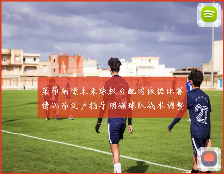 莱昂纳德未来球权分配将依据比赛情况而定卢指导明确球队战术调整方向