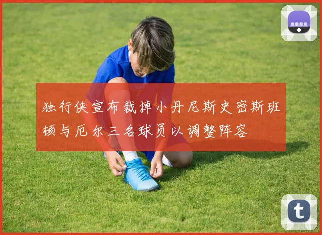 独行侠宣布裁掉小丹尼斯史密斯班顿与厄尔三名球员以调整阵容