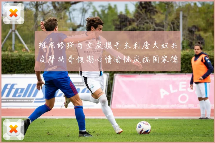 维尼修斯与女友携手米利唐夫妇共度摩纳哥假期心情愉悦庆祝国家德比胜利