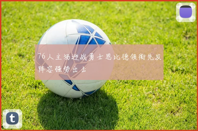 76人主场迎战勇士恩比德领衔先发阵容强势出击