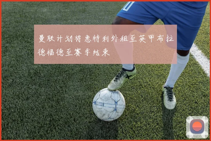 曼联计划将惠特利外租至英甲布拉德福德至赛季结束