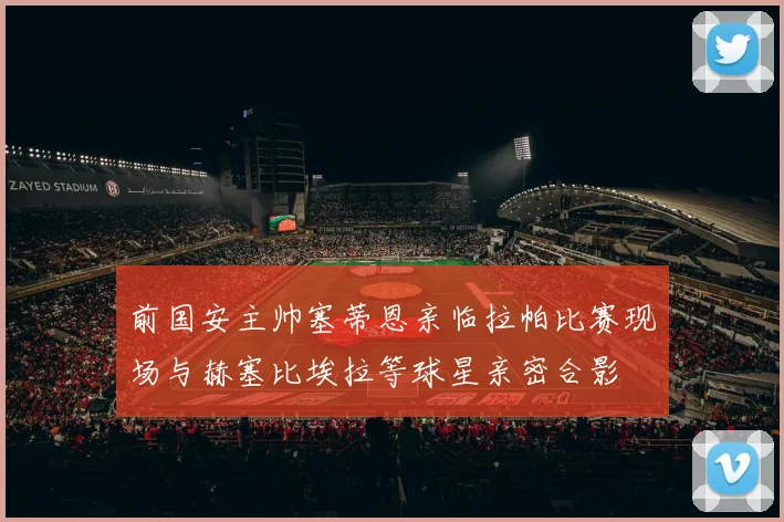 前国安主帅塞蒂恩亲临拉帕比赛现场与赫塞比埃拉等球星亲密合影