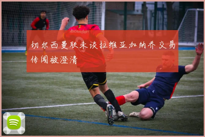 切尔西曼联未谈拉维亚加纳乔交易传闻被澄清