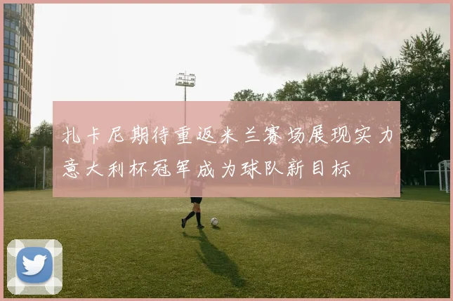 扎卡尼期待重返米兰赛场展现实力意大利杯冠军成为球队新目标