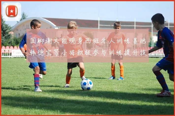 国脚谢文能现身西班牙人训练基地韩德宝等小将积极参与训练提升技艺