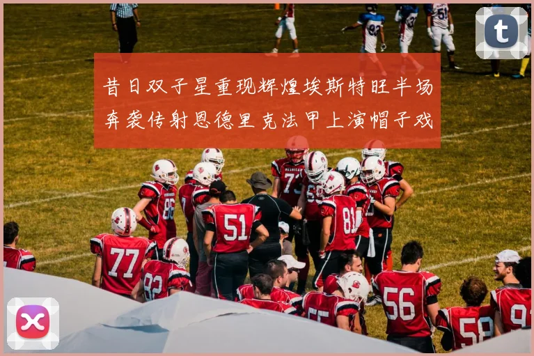 昔日双子星重现辉煌埃斯特旺半场奔袭传射恩德里克法甲上演帽子戏法