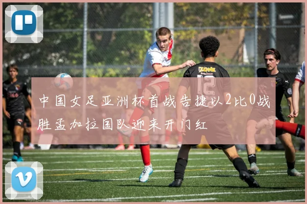 中国女足亚洲杯首战告捷以2比0战胜孟加拉国队迎来开门红