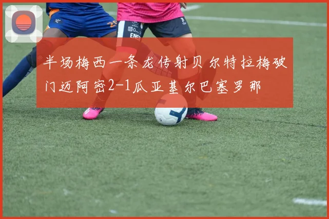 半场梅西一条龙传射贝尔特拉梅破门迈阿密2-1瓜亚基尔巴塞罗那