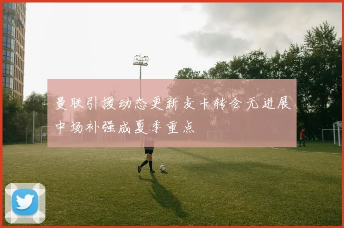 曼联引援动态更新麦卡转会无进展中场补强成夏季重点