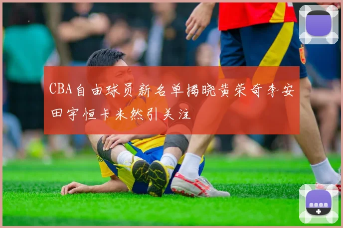 CBA自由球员新名单揭晓黄荣奇李安田宇恒卡米然引关注