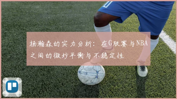 杨瀚森的实力分析：在G联赛与NBA之间的微妙平衡与不稳定性
