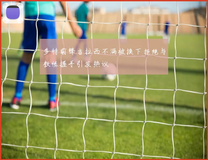 多特前锋吉拉西不满被换下拒绝与教练握手引发热议