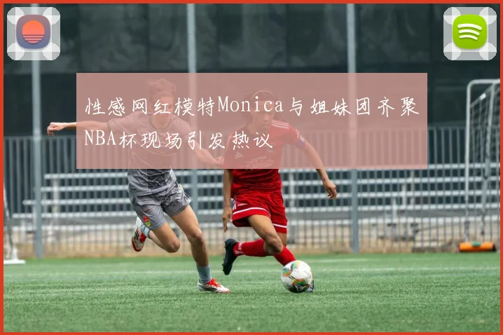 性感网红模特Monica与姐妹团齐聚NBA杯现场引发热议