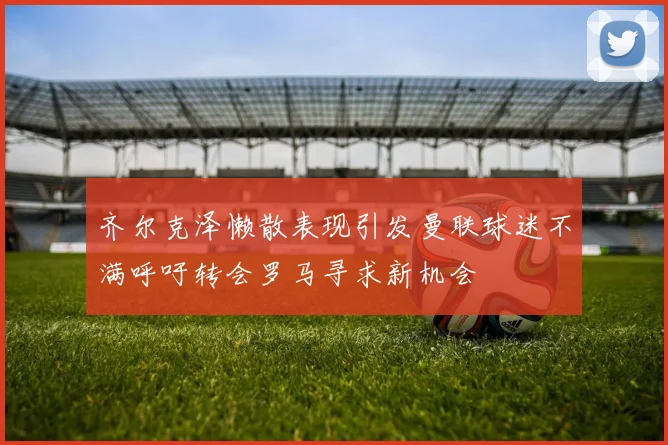 齐尔克泽懒散表现引发曼联球迷不满呼吁转会罗马寻求新机会
