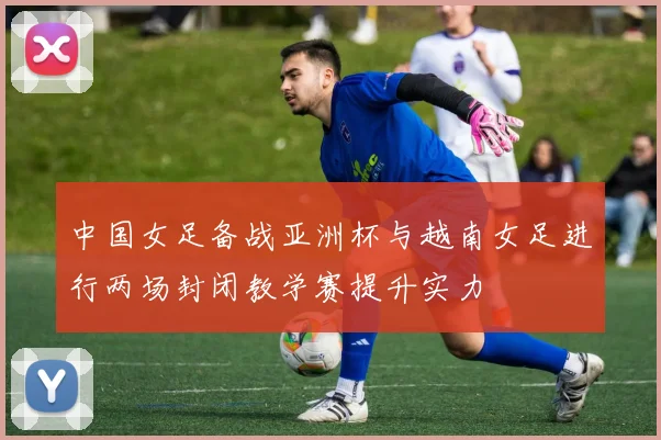 中国女足备战亚洲杯与越南女足进行两场封闭教学赛提升实力