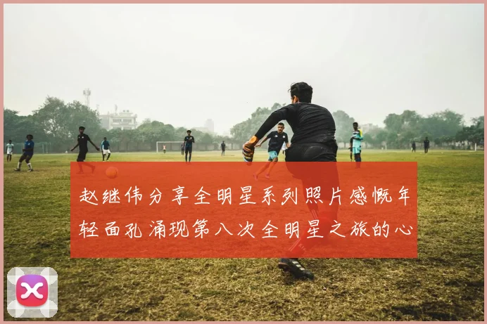 赵继伟分享全明星系列照片感慨年轻面孔涌现第八次全明星之旅的心路历程