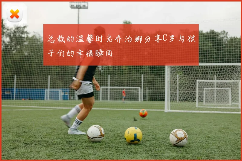 总裁的温馨时光乔治娜分享C罗与孩子们的幸福瞬间