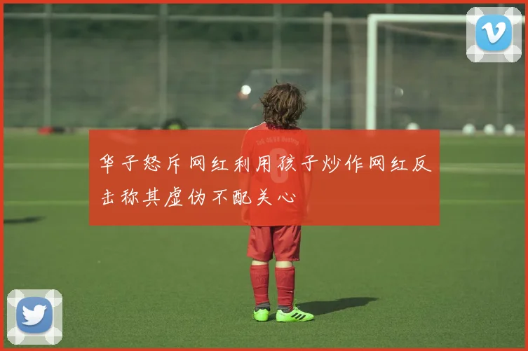 华子怒斥网红利用孩子炒作网红反击称其虚伪不配关心