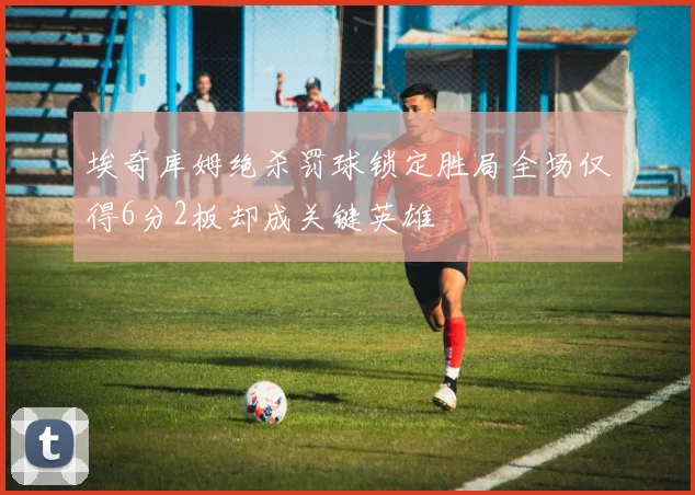 埃奇库姆绝杀罚球锁定胜局全场仅得6分2板却成关键英雄