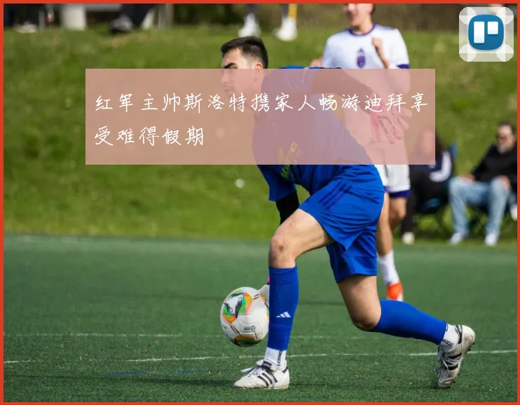 红军主帅斯洛特携家人畅游迪拜享受难得假期