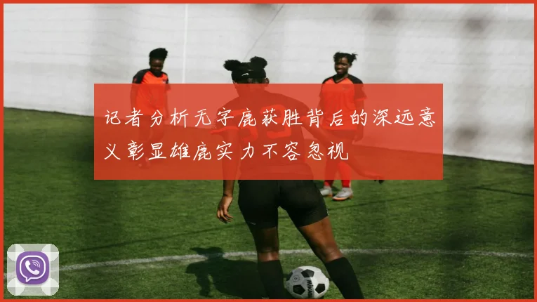 记者分析无字鹿获胜背后的深远意义彰显雄鹿实力不容忽视
