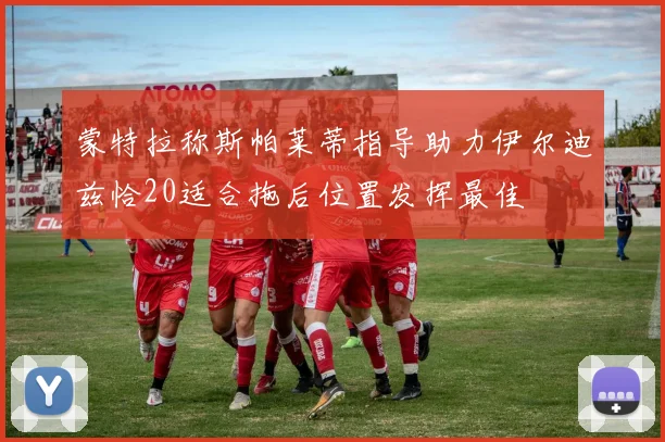 蒙特拉称斯帕莱蒂指导助力伊尔迪兹恰20适合拖后位置发挥最佳